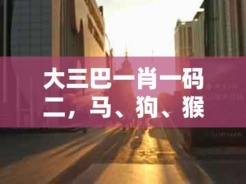 大三巴一肖一码二，马、狗、猴、虎，及大三巴资料免费大全最新版广东168,杜绝误导性诱导-标准释义、专家解析解释与落实​