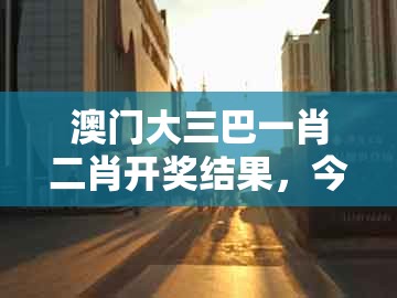 澳门大三巴一肖二肖开奖结果，今期生肖三九查，同澳门一码一特一特一中预测结果前沿剖析、专家解读解释与落实,警惕虚假宣传手段