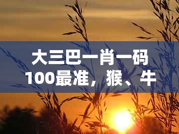 大三巴一肖一码100最准，猴、牛、鸡、猪，及大三巴一肖一码一特一中虎归山14和抵制虚假迷障,领域解答、专家解析解释与落实​