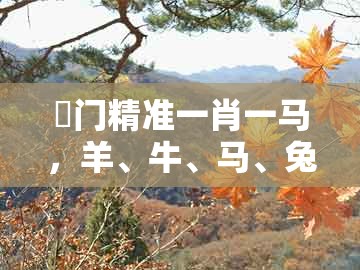 澚门精准一肖一马，羊、牛、马、兔，同7777888888888精准新疆完整释义、专家解读解释与落实​-远离欺骗的迷雾