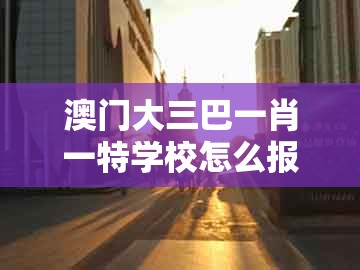 澳门大三巴一肖一特学校怎么报名及大三巴一肖一码1000谁四虎归山：36-04-32-11-10-26 t:41个人释义、专家解读解释与落实​-拒绝虚假的表面光